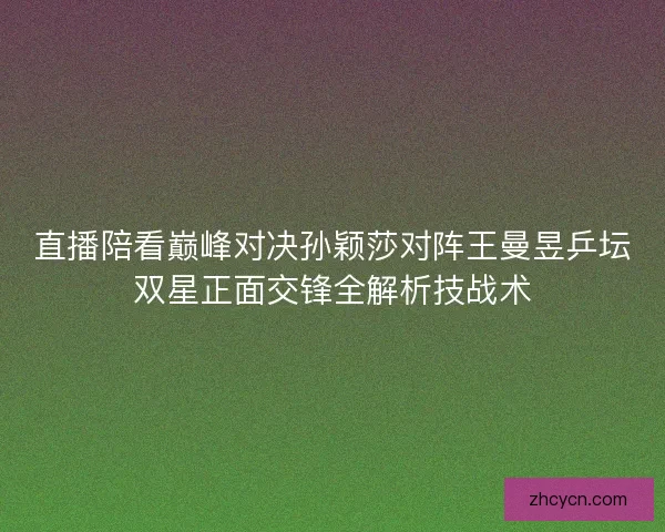 直播陪看巅峰对决孙颖莎对阵王曼昱乒坛双星正面交锋全解析技战术 直播陪看巅峰对决孙颖莎对阵王曼昱乒坛双星正面交锋全解析技战术