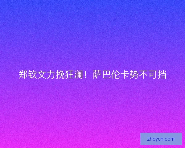 郑钦文力挽狂澜！萨巴伦卡势不可挡