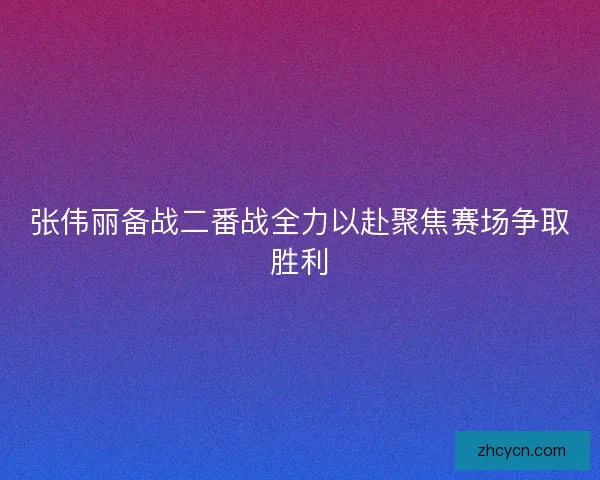 张伟丽备战二番战全力以赴聚焦赛场争取胜利