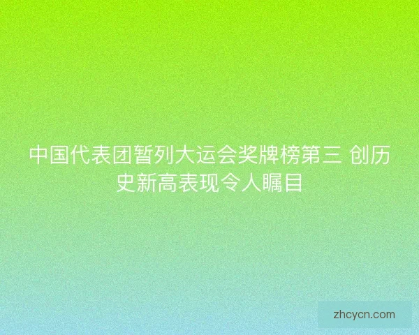 中国代表团暂列大运会奖牌榜第三 创历史新高表现令人瞩目