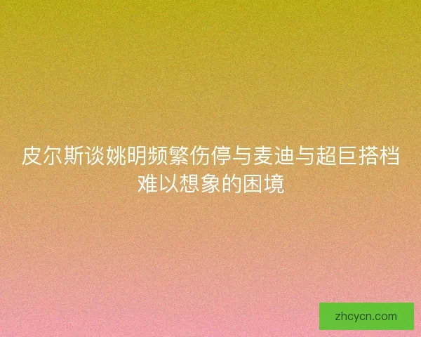 皮尔斯谈姚明频繁伤停与麦迪与超巨搭档难以想象的困境