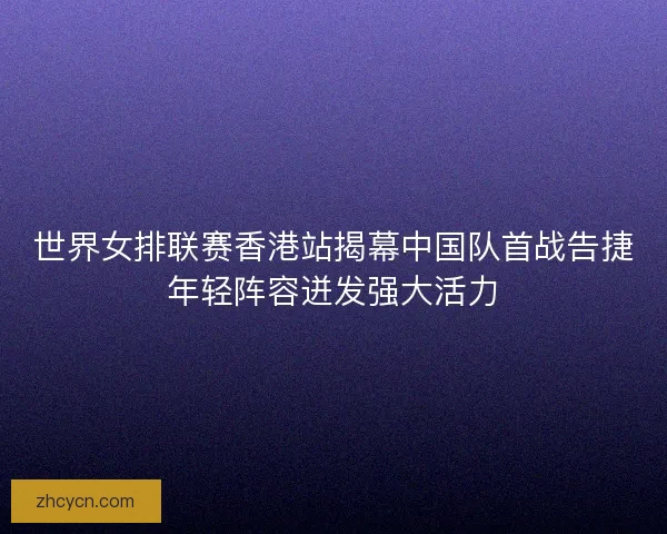 世界女排联赛香港站揭幕中国队首战告捷年轻阵容迸发强大活力