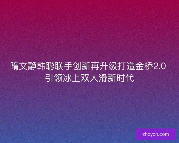 隋文静韩聪联手创新再升级打造金桥2.0 引领冰上双人滑新时代 隋文静韩聪联手创新再升级打造金桥2.0 引领冰上双人滑新时代