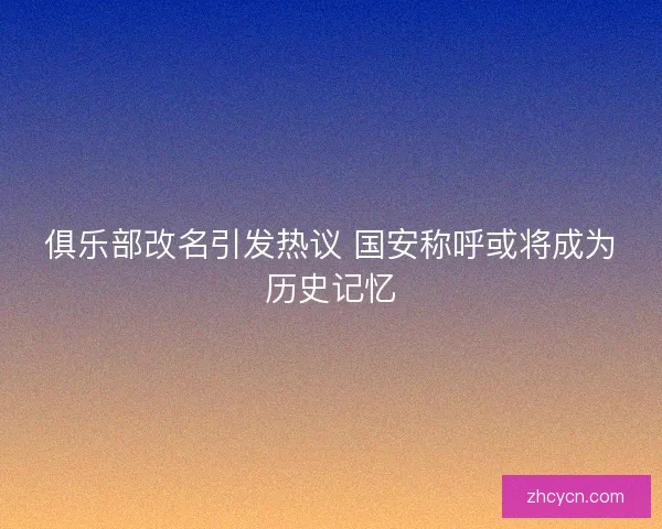 俱乐部改名引发热议 国安称呼或将成为历史记忆 俱乐部改名引发热议 国安称呼或将成为历史记忆