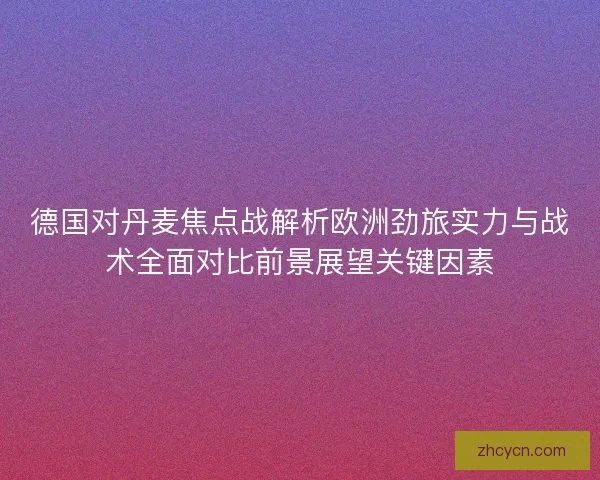 德国对丹麦焦点战解析欧洲劲旅实力与战术全面对比前景展望关键因素 德国对丹麦焦点战解析欧洲劲旅实力与战术全面对比前景展望关键因素