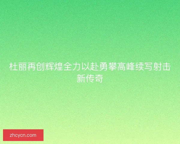 杜丽再创辉煌全力以赴勇攀高峰续写射击新传奇 杜丽再创辉煌全力以赴勇攀高峰续写射击新传奇