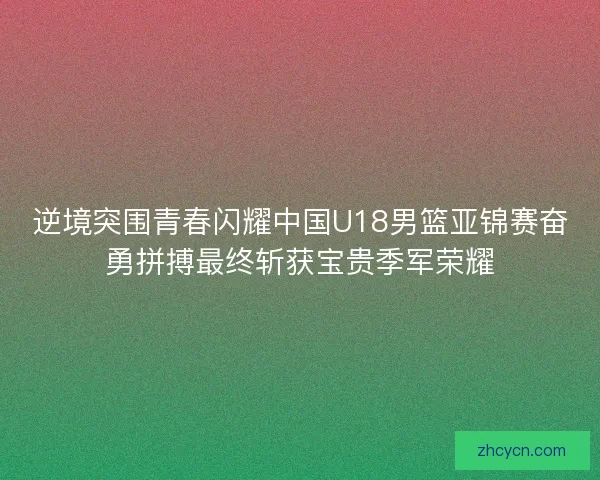 逆境突围青春闪耀中国U18男篮亚锦赛奋勇拼搏最终斩获宝贵季军荣耀