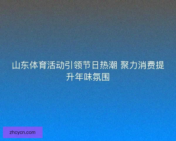 山东体育活动引领节日热潮 聚力消费提升年味氛围 山东体育活动引领节日热潮 聚力消费提升年味氛围