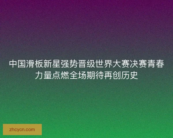中国滑板新星强势晋级世界大赛决赛青春力量点燃全场期待再创历史 中国滑板新星强势晋级世界大赛决赛青春力量点燃全场期待再创历史