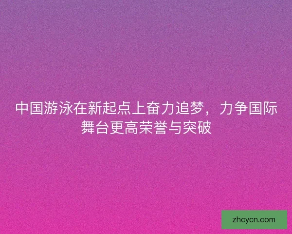 中国游泳在新起点上奋力追梦,力争国际舞台更高荣誉与突破 中国游泳在新起点上奋力追梦,力争国际舞台更高荣誉与突破