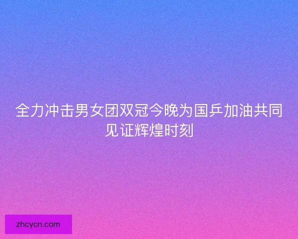 全力冲击男女团双冠今晚为国乒加油共同见证辉煌时刻 全力冲击男女团双冠今晚为国乒加油共同见证辉煌时刻