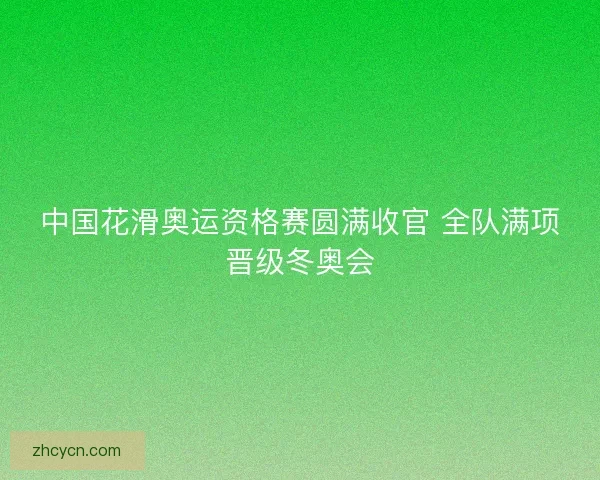 中国花滑奥运资格赛圆满收官 全队满项晋级冬奥会 中国花滑奥运资格赛圆满收官 全队满项晋级冬奥会
