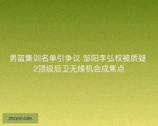 男篮集训名单引争议 邹阳李弘权被质疑 2顶级后卫无缘机会成焦点 男篮集训名单引争议 邹阳李弘权被质疑 2顶级后卫无缘机会成焦点