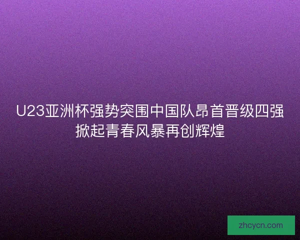 U23亚洲杯强势突围中国队昂首晋级四强掀起青春风暴再创辉煌