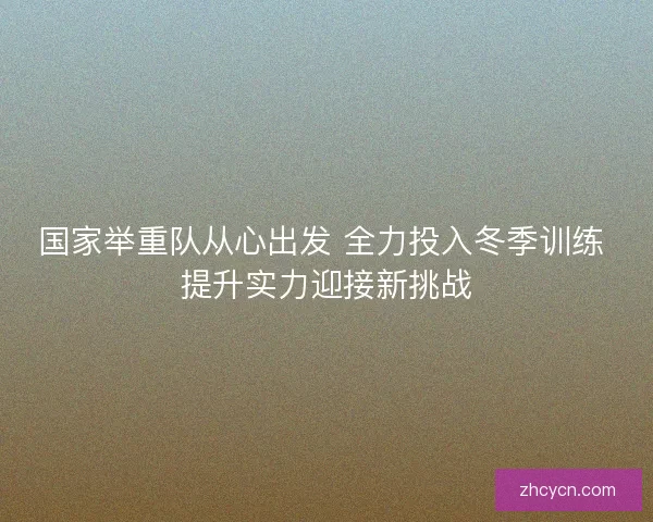 国家举重队从心出发 全力投入冬季训练 提升实力迎接新挑战 国家举重队从心出发 全力投入冬季训练 提升实力迎接新挑战