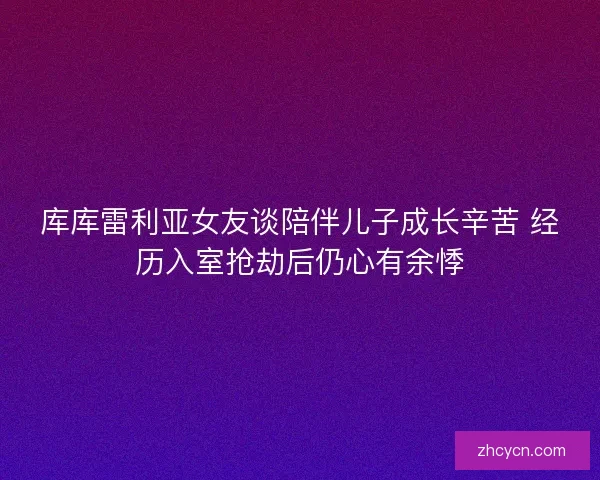 库库雷利亚女友谈陪伴儿子成长辛苦 经历入室抢劫后仍心有余悸 库库雷利亚女友谈陪伴儿子成长辛苦 经历入室抢劫后仍心有余悸