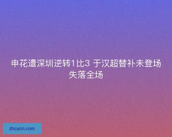 申花遭深圳逆转1比3 于汉超替补未登场失落全场 申花遭深圳逆转1比3 于汉超替补未登场失落全场
